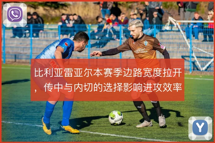 比利亚雷亚尔本赛季边路宽度拉开，传中与内切的选择影响进攻效率