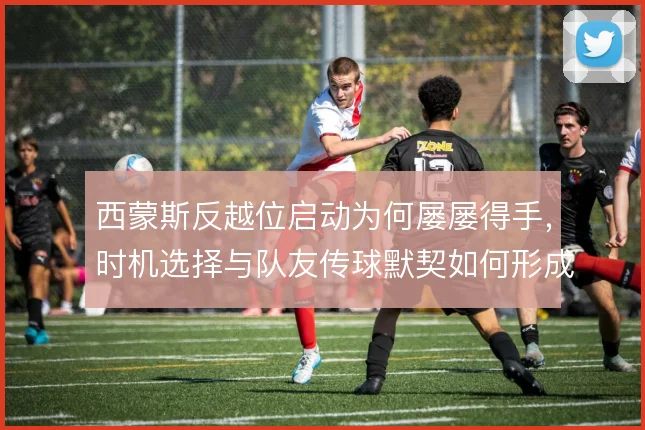 西蒙斯反越位启动为何屡屡得手，时机选择与队友传球默契如何形成