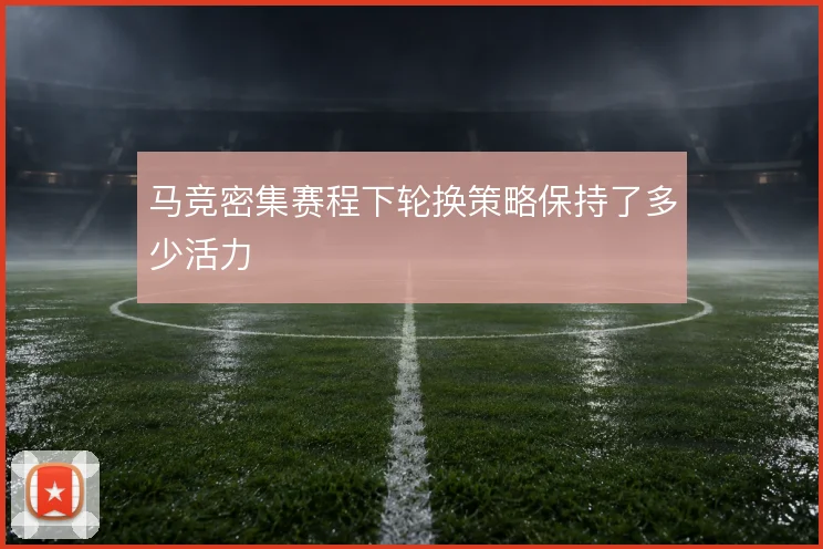 马竞密集赛程下轮换策略保持了多少活力