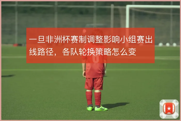 一旦非洲杯赛制调整影响小组赛出线路径，各队轮换策略怎么变