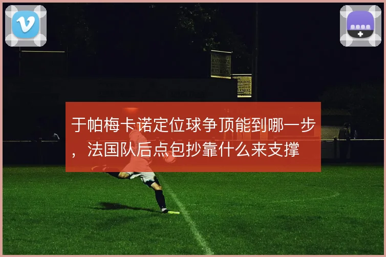于帕梅卡诺定位球争顶能到哪一步，法国队后点包抄靠什么来支撑