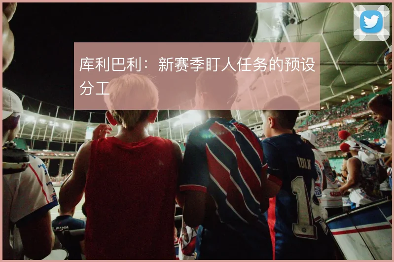 库利巴利：新赛季盯人任务的预设分工