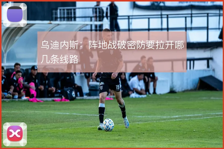乌迪内斯：阵地战破密防要拉开哪几条线路