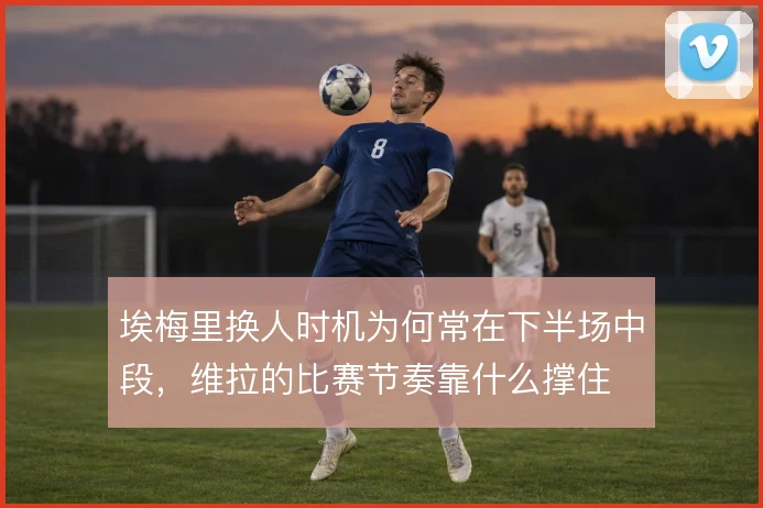 埃梅里换人时机为何常在下半场中段,维拉的比赛节奏靠什么撑住