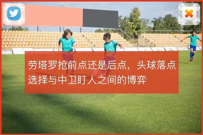 劳塔罗抢前点还是后点，头球落点选择与中卫盯人之间的博弈