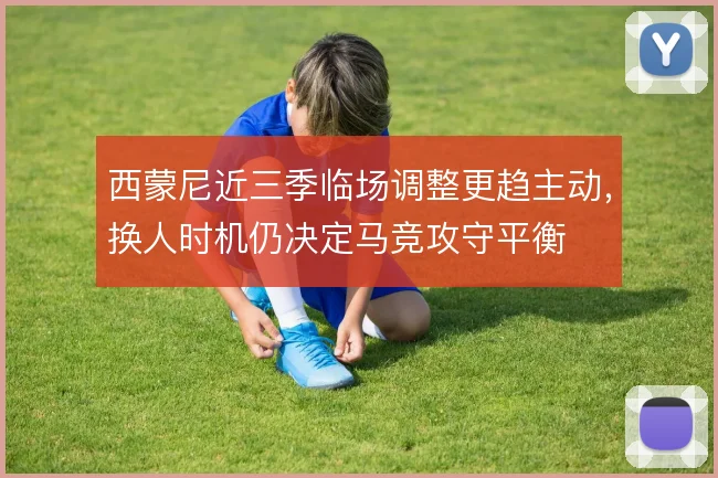 西蒙尼近三季临场调整更趋主动，换人时机仍决定马竞攻守平衡