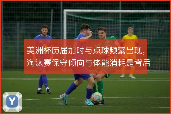 美洲杯历届加时与点球频繁出现,淘汰赛保守倾向与体能消耗是背后推手