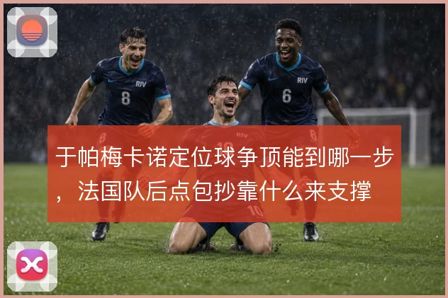 于帕梅卡诺定位球争顶能到哪一步，法国队后点包抄靠什么来支撑