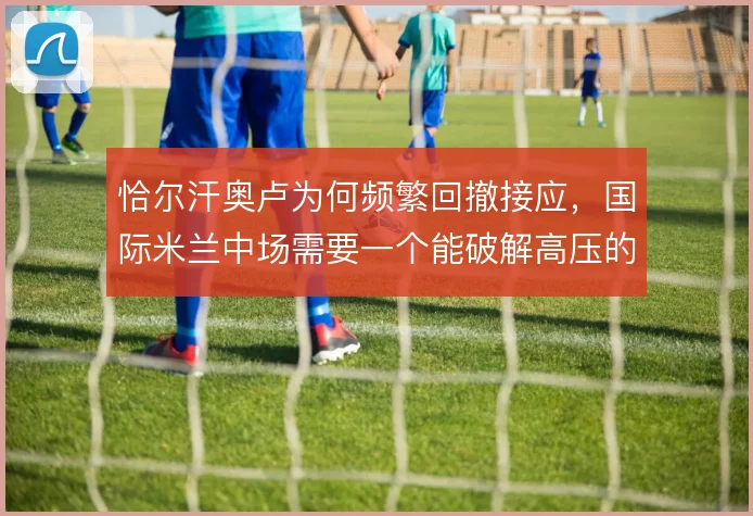 恰尔汗奥卢为何频繁回撤接应,国际米兰中场需要一个能破解高压的节拍器