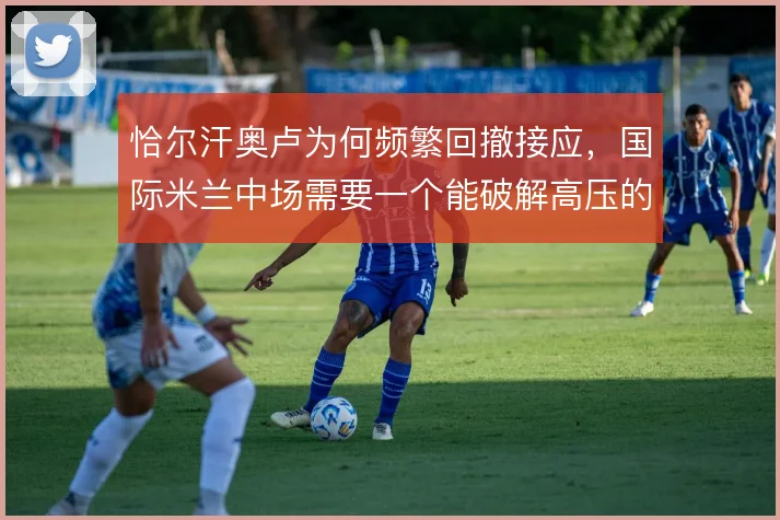 恰尔汗奥卢为何频繁回撤接应，国际米兰中场需要一个能破解高压的节拍器
