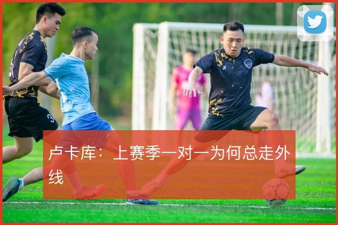 卢卡库：上赛季一对一为何总走外线