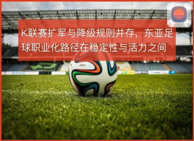 K联赛扩军与降级规则并存，东亚足球职业化路径在稳定性与活力之间取舍