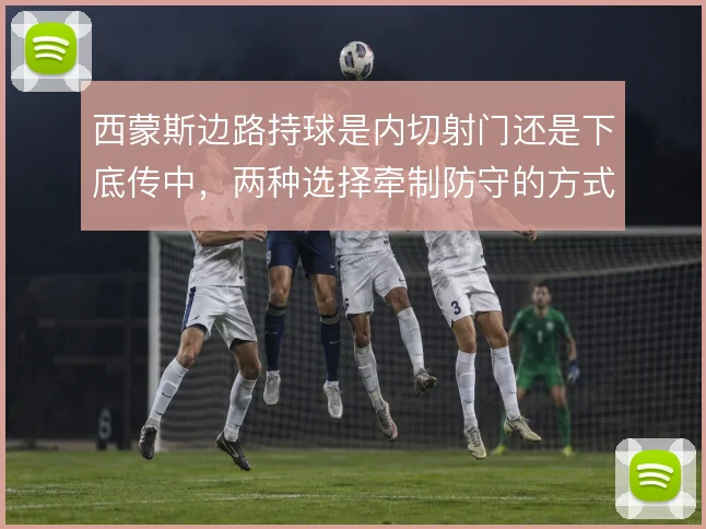 西蒙斯边路持球是内切射门还是下底传中，两种选择牵制防守的方式不同