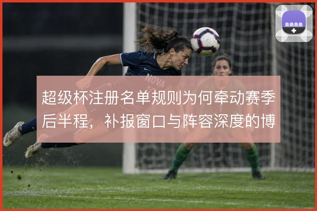 超级杯注册名单规则为何牵动赛季后半程，补报窗口与阵容深度的博弈