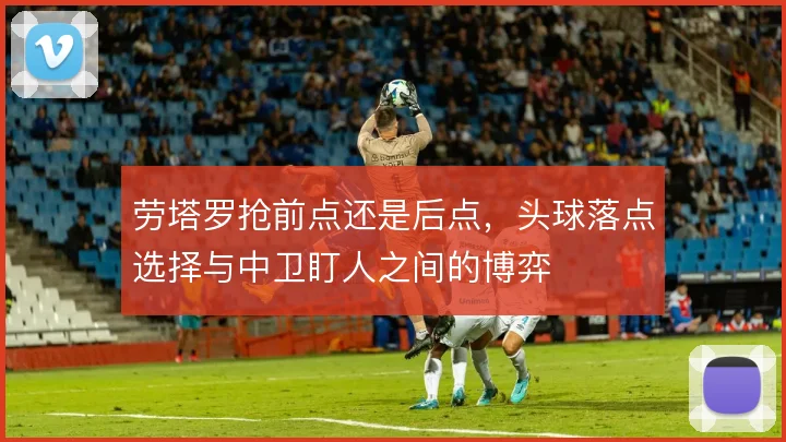 劳塔罗抢前点还是后点,头球落点选择与中卫盯人之间的博弈